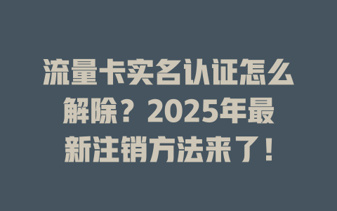流量卡实名认证怎么解除？2025年最新注销方法来了！