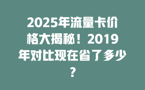 2025年流量卡价格大揭秘！2019年对比现在省了多少？