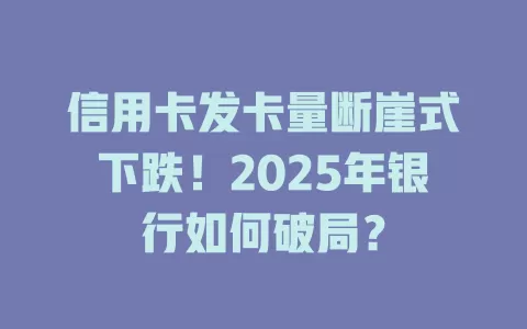 信用卡发卡量断崖式下跌！2025年银行如何破局？