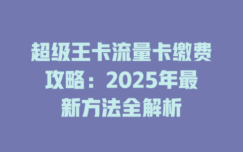 超级王卡流量卡缴费攻略：2025年最新方法全解析
