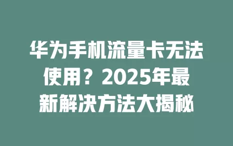 华为手机流量卡无法使用？2025年最新解决方法大揭秘