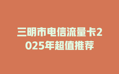 三明市电信流量卡2025年超值推荐