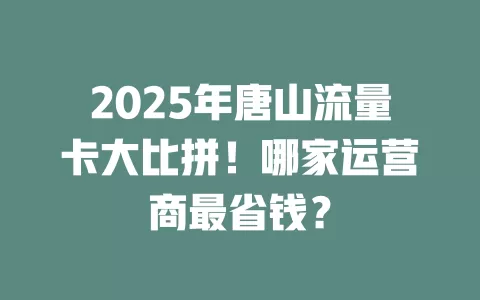 2025年唐山流量卡大比拼！哪家运营商最省钱？