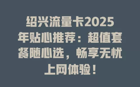绍兴流量卡2025年贴心推荐：超值套餐随心选，畅享无忧上网体验！