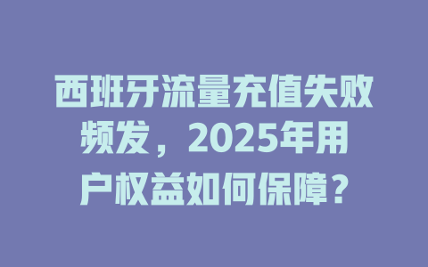 西班牙流量充值失败频发，2025年用户权益如何保障？