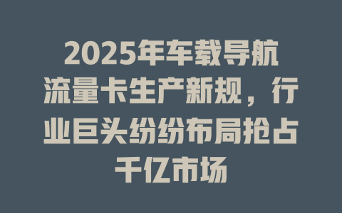 2025年车载导航流量卡生产新规,行业巨头纷纷布局抢占千亿市场