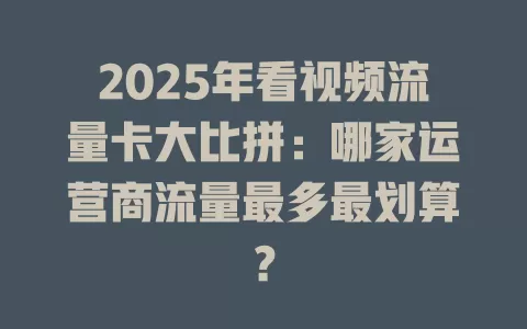 2025年看视频流量卡大比拼：哪家运营商流量最多最划算？