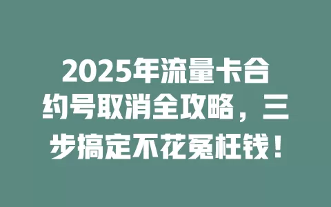2025年流量卡合约号取消全攻略，三步搞定不花冤枉钱！