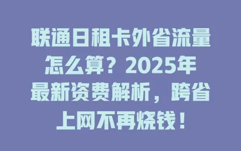 联通日租卡外省流量怎么算？2025年最新资费解析，跨省上网不再烧钱！