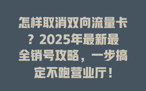 怎样取消双向流量卡？2025年最新最全销号攻略，一步搞定不跑营业厅！