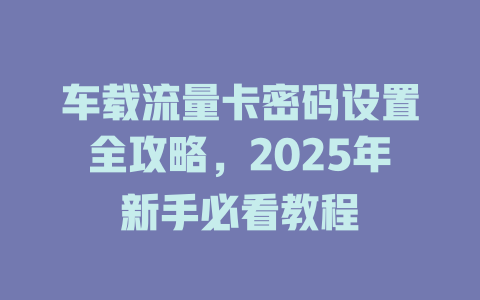 车载流量卡密码设置全攻略，2025年新手必看教程