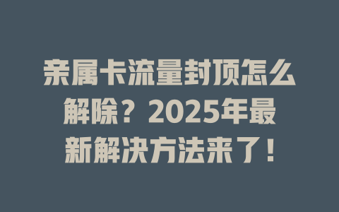 亲属卡流量封顶怎么解除？2025年最新解决方法来了！