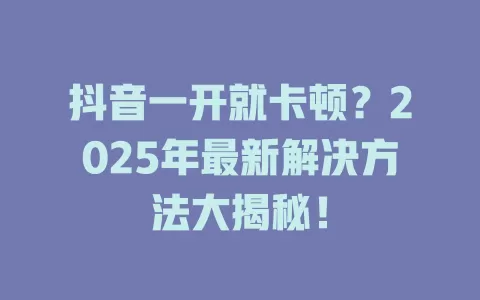 抖音一开就卡顿？2025年最新解决方法大揭秘！