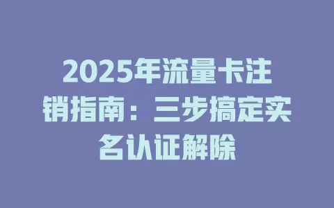 2025年流量卡注销指南：三步搞定实名认证解除