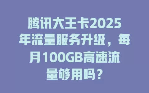 腾讯大王卡2025年流量服务升级，每月100GB高速流量够用吗？