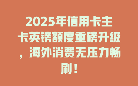 2025年信用卡主卡英镑额度重磅升级，海外消费无压力畅刷！