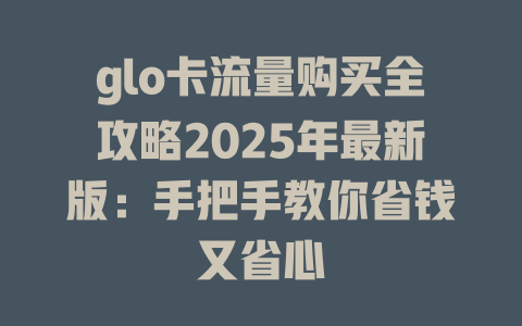 glo卡流量购买全攻略2025年最新版：手把手教你省钱又省心