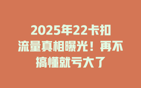 2025年22卡扣流量真相曝光！再不搞懂就亏大了