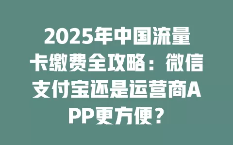 2025年中国流量卡缴费全攻略：微信支付宝还是运营商APP更方便？