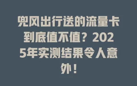 兜风出行送的流量卡到底值不值？2025年实测结果令人意外！