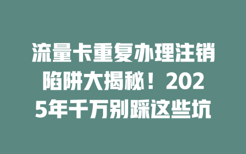 流量卡重复办理注销陷阱大揭秘！2025年千万别踩这些坑