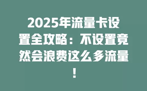 2025年流量卡设置全攻略：不设置竟然会浪费这么多流量！