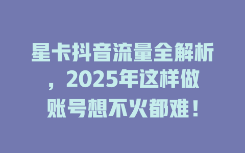星卡抖音流量全解析，2025年这样做账号想不火都难！