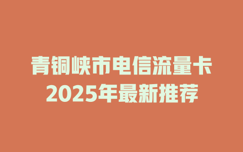 青铜峡市电信流量卡2025年最新推荐