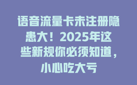 语音流量卡未注册隐患大！2025年这些新规你必须知道，小心吃大亏