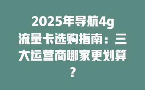2025年导航4g流量卡选购指南：三大运营商哪家更划算？