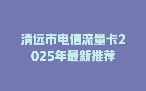 清远市电信流量卡2025年最新推荐
