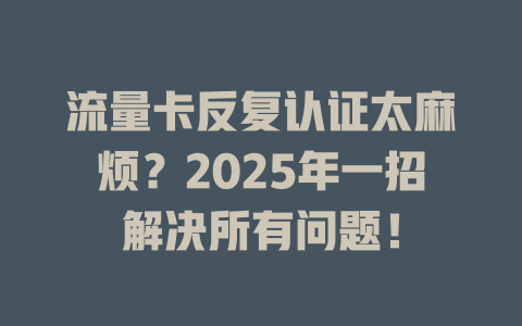 流量卡反复认证太麻烦？2025年一招解决所有问题！