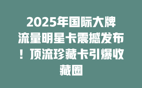2025年国际大牌流量明星卡震撼发布！顶流珍藏卡引爆收藏圈