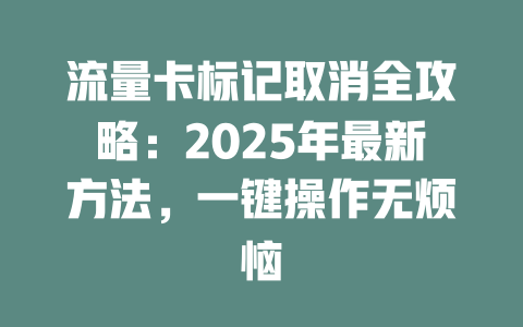 流量卡标记取消全攻略：2025年最新方法，一键操作无烦恼