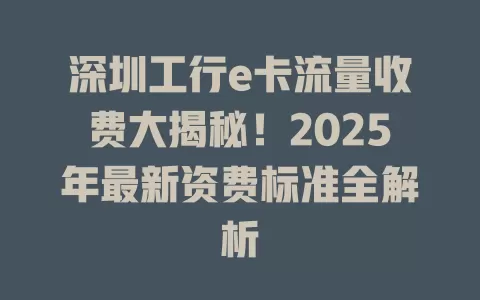 深圳工行e卡流量收费大揭秘！2025年最新资费标准全解析