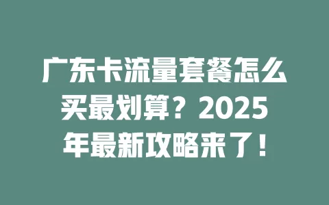广东卡流量套餐怎么买最划算？2025年最新攻略来了！