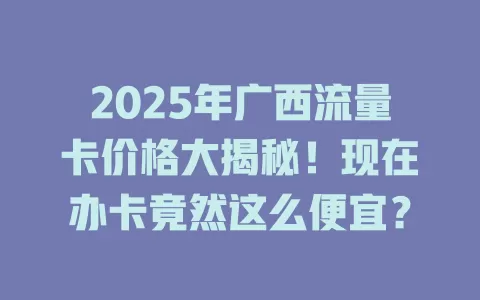 2025年广西流量卡价格大揭秘！现在办卡竟然这么便宜？