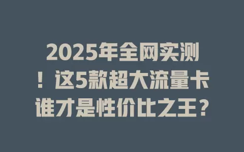 2025年全网实测！这5款超大流量卡谁才是性价比之王？