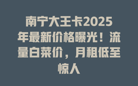 南宁大王卡2025年最新价格曝光！流量白菜价，月租低至惊人