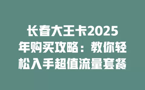 长春大王卡2025年购买攻略:教你轻松入手超值流量套餐