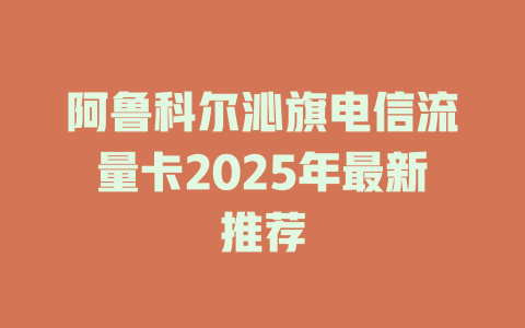 阿鲁科尔沁旗电信流量卡2025年最新推荐