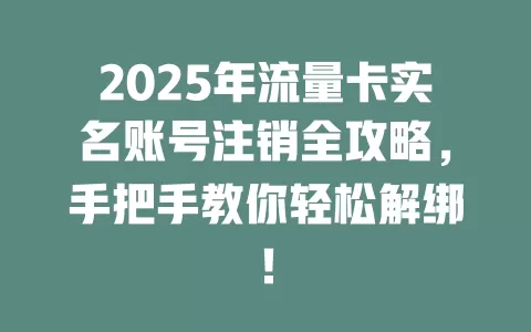 2025年流量卡实名账号注销全攻略，手把手教你轻松解绑！