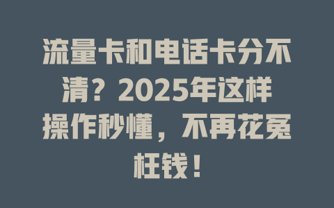 流量卡和电话卡分不清？2025年这样操作秒懂，不再花冤枉钱！