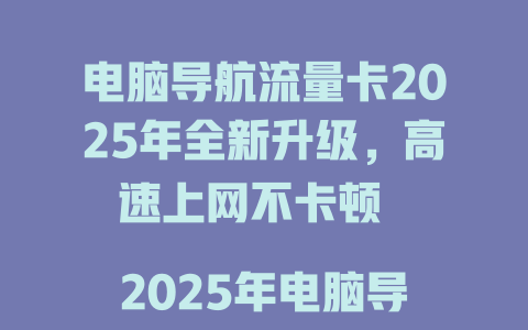 电脑导航流量卡2025年全新升级，高速上网不卡顿  

2025年电脑导航流量卡限时特惠，畅享无限流量  

电脑导航流量卡大揭秘，一卡解决所有上网需求  

2025年必备电脑导航流量卡，网速快信号稳  

电脑导航流量卡震撼上市，告别流量焦虑