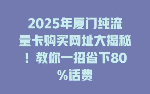 2025年厦门纯流量卡购买网址大揭秘!教你一招省下80%话费