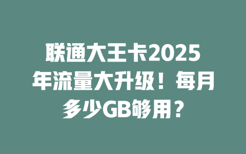 联通大王卡2025年流量大升级！每月多少GB够用？