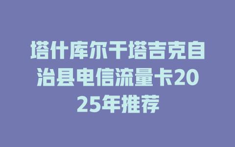 塔什库尔干塔吉克自治县电信流量卡2025年推荐