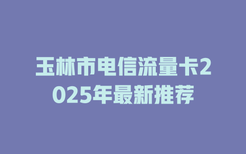 玉林市电信流量卡2025年最新推荐