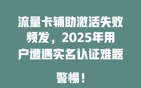 流量卡辅助激活失败频发，2025年用户遭遇实名认证难题  
警惕！
