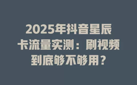 2025年抖音星辰卡流量实测：刷视频到底够不够用？